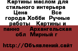 Картины маслом для стильного интерьера › Цена ­ 30 000 - Все города Хобби. Ручные работы » Картины и панно   . Архангельская обл.,Мирный г.